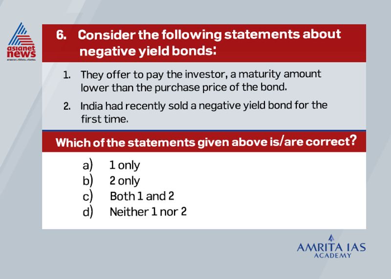 Answer (a)
Negative yield bonds are in demand especially during times of uncertainty. This will help investors to reduce the erosion of capital. So, in practice investors pay interest rate to borrowers.
In nations like Japan and in regions like Scandinavia these bonds act as a hedge against deflation in the economy. For instance, if domestic deflation is -10% and yield of bond is -5%, an investor will be better off.
China had recently sold negative yield bond for the first time.
