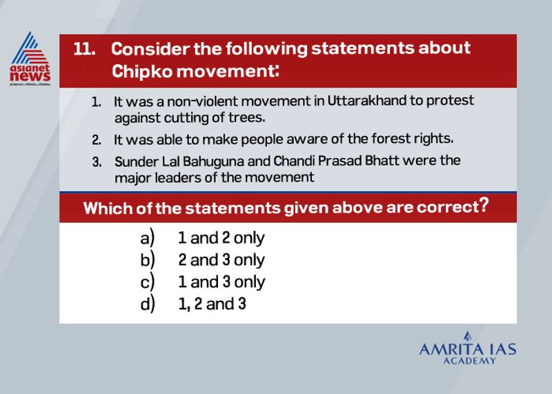 Answer (d)
The name of the movement Chipko came from the word embrace as villagers hugged the trees and encircled them to prevent it from cutting.
It includes activists such as Sunder Lal Bahuguna, Chandi Prasad Bhatt, Gaura Devi, Bachini Devi among others.
It was awarded the Right Livelihood Award in 1987 and also become an impetus for the following environmental movements such as protest against Tehri dam in Uttarakhand.
