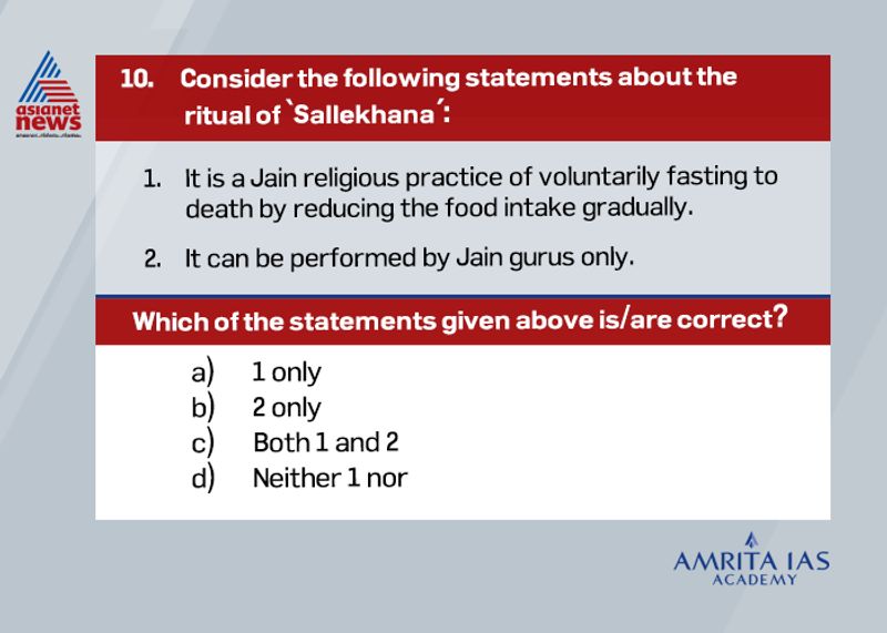 Answer (a)
Sallekhana or Santhara is the Jain ritual practice of facing death voluntarily at the end of one’s life.
As per Jain doctrine it can be practiced by any individual subjected to following the strict conditions.
However, a controversy erupted when Rajasthan High Court banned the practice in 2015 quoting human right violations. But Supreme Court later stayed the decision.
