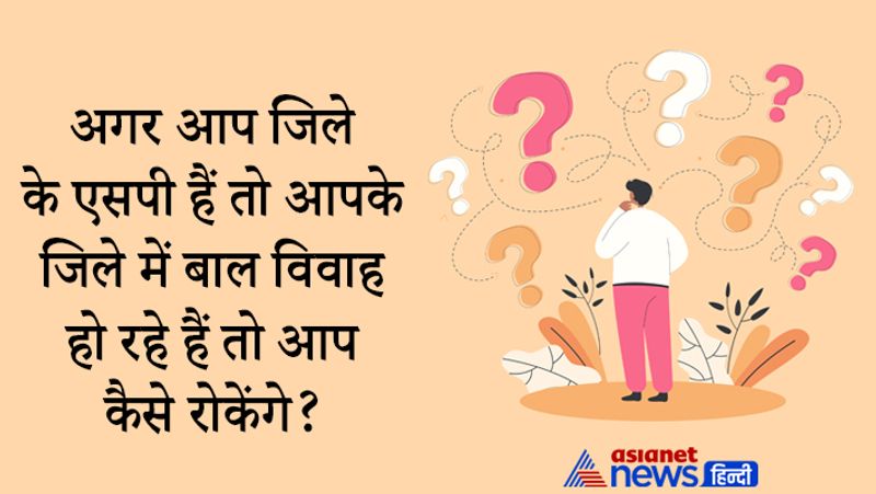 सवाल- अगर आप जिले के एसपी हैं तो आपके जिले में बाल विवाह हो रहे हैं तो आप कैसे रोकेंगे?
जवाब- मैं संविधान के अनुसार काम करूंगा, सबसे पहले मैं लोगों को सझजाने की कोशिश करूंगा। 