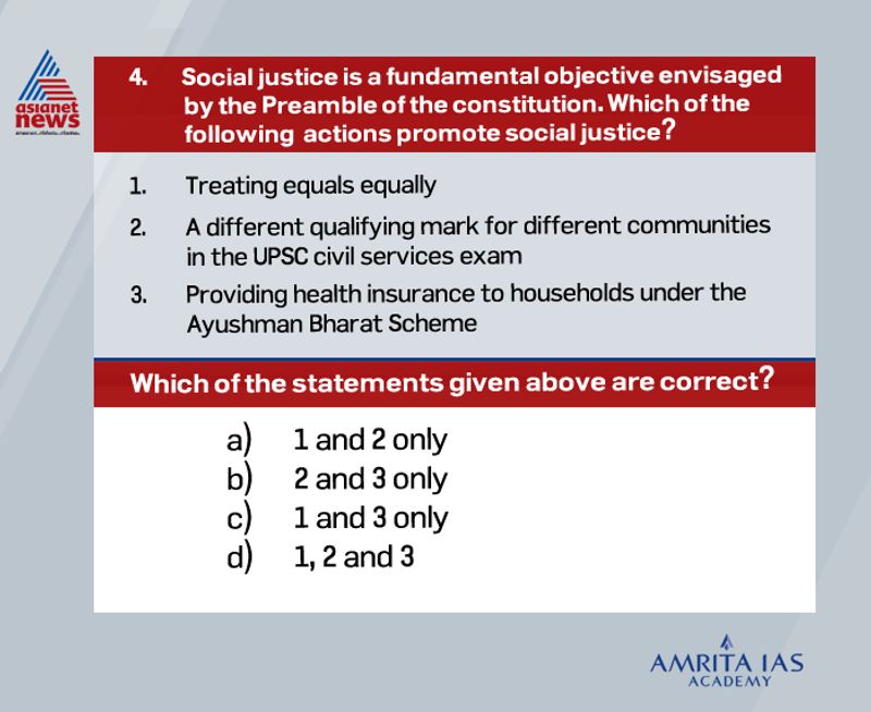 Answer(d)
Treating equals equally implies that all human beings are equal and deserves equal rights and treatment.
A lower qualifying mark for disadvantaged groups makes the competition just. It takes care of the fact that the needs and circumstances of a first-generation learner whose parents and ancestors were illiterate are very different from those who are born into educated families.
Ayushman Bharat is one of the measures to ensure a minimum standard of life for the needy which is an aim of achieving social justice.