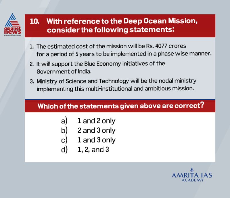 Answer(a)
Recently, the Cabinet Committee on Economic Affairs has approved the proposal of the Ministry of Earth Sciences (MoES) on the Deep Ocean Mission (DOM).
The cost of the Mission has been estimated at Rs. 4,077 crores over a five-year period and will be implemented in phases. Ministry of earth science will be the nodal ministry implementing this multi-institutional ambitious mission.
It will be a mission mode project to support the Blue Economy Initiatives of the Government of India.
Blue Economy is the sustainable use of ocean resources for economic growth, improved livelihoods and jobs, and ocean ecosystem health.