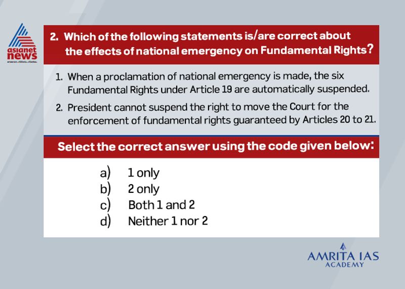 Answer (b)
According to Article 358, when a proclamation of national emergency is made, the six Fundamental Rights under Article 19 are automatically suspended. No separate order for their suspension is required.
The 44th Amendment Act of 1978 restricted the scope of Article 358 in two ways. Firstly, the six Fundamental Rights under Article 19 can be suspended only when the National Emergency is declared on the ground of war or external aggression and not on the ground of armed rebellion.
Secondly, only those laws which are related to the Emergency are protected from being challenged and no other laws. Also, the executive action taken only under such a law is protected.
When the national emergency is in force, the President cannot suspend the right to move the Court for the enforcement of fundamental rights guaranteed by Articles 20 to 21. In other words, the right to protection in respect of conviction for offenses (Article 20) and the right to life and personal liberty (Article 21) remain enforceable even during an emergency.
