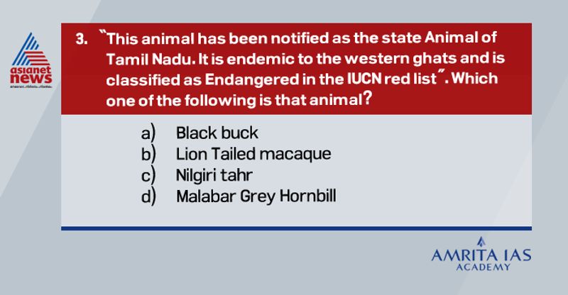 Answer (c)
The Nilgiritahr (Nilgiritragushylocrius) is a brown-coloured, wild mountain goat with an arresting appearance accentuated by its swept-back horns and bristly mane.
It is the state animal of Tamil Nadu.
The Eravikulam National Park is home to the largest concentration of Nilgiritahrs, numbering around 1,000.
It is an endangered, hoofed mammal or ungulate endemic to the Western Ghats.
Historically, the NilgiriTahr was found everywhere in the Western Ghats but currently only 3,000 exist and their habitat is restricted to one-tenth of their original range.
They are listed in Schedule I of Wildlife (Protection) Act, 1972 and as Endangered on IUCN‟s Red List. 
