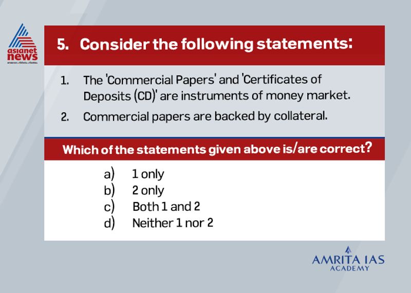 Answer (a)
A certificate of deposit (CD) is a document issued by the bank to an investor who chooses to deposit his funds in the bank for a specific amount of time.
A certificate of deposit can also be referred to as a promissory note issued by a bank.
One feature of the CD is that once the money has been deposited for a period of time the depositor cannot withdraw the funds without incurring a penalty for early withdrawal.
Since funds cannot be withdrawn as pleased, the interest paid to the depositor of a CD is higher than for a savings account.
Commercial paper is a short-term money market instrument that matures within a period of 270 days.
Commercial papers are used as a means of raising funds, sometimes used instead of a bank loan, and are usually preferred over a bank loan since large amounts of funds can be raised within a short period of time.
Commercial papers are not backed by collateral.
The main difference between the two forms of instruments is the time period of maturity of the two. While a CD is usually for a longer-term, a promissory note is for a shorter period.
