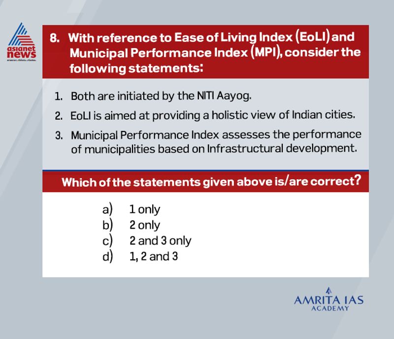 Answer(b)
The surveys to determine the Ease of Living Index (EoLI) and Municipal Performance Index (MPI) 2019 have been initiated by the Ministry of Housing & Urban Affairs. Hence the first statement is incorrect.
Both these indices are designed to assess the quality of life of citizens in 100 Smart Cities and other 14 million Plus Cities.
With the MPI 2019, the Ministry has sought to assess the performance of municipalities based on five enablers namely Service, Finance, Planning, Technology, and Governance. These have been further divided into 20 sectors which will be evaluated across 100 indicators. Therefore, the third statement is also incorrect.
EOLI is aimed at providing a holistic view of Indian cities – beginning from the services provided by local bodies, the effectiveness of the administration, the outcomes generated through these services in terms of the livability within cities, and, finally, the citizen perception of these outcomes.
