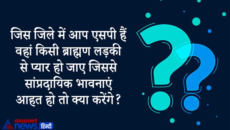 सवाल- जिस जिले में आप एसपी हैं वहां किसी ब्राह्मण लड़की से प्यार हो जाए जिससे सांप्रदायिक भावनाएं आहत हो तो क्या करेंगे?
जवाब- मैं सबसे पहले उन लोगों से बात करूंगा जिन लोगों को दिक्कत है। मैं इस पूरे मामले को बातचीत और शांति के साथ निपटाना पसंद करूंगा। पूरे प्रकरण में मैं कहीं भी पुलिस बल का प्रयोग नहीं करूंगा क्योंकि ये मेरा निजी मसला होगा।
