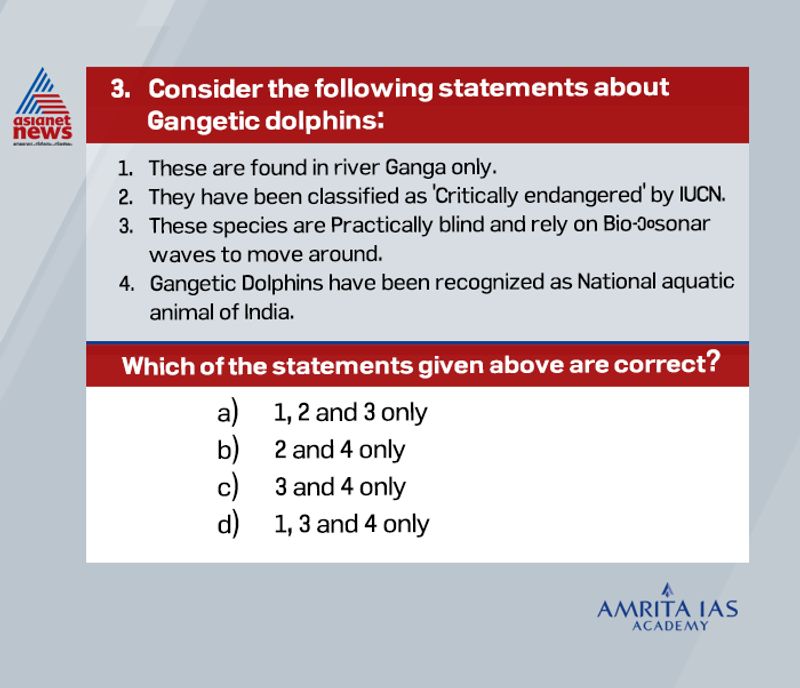 Answer (c)
Ganges River Dolphin is a sub-species of river dolphins, found in the Ganga and Brahmaputra Rivers. These species are practically blind and rely on bio-sonar waves to move around. There are almost 2500 river dolphins in Ganga and their population is diminishing.
River dolphins have been classified as ―endangered by IUCN (International Union for Conservation of Nature) in 1966.
The Ganges River dolphin can only live in freshwater and is essentially blind and therefore rely on bio-sonar waves to move around.
Gangetic Dolphins have been recognized as the National aquatic animal of India.
