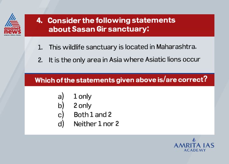 Answer(b)
Gir National Park and Wildlife Sanctuary, also known as SasanGir, is a forest and wildlife sanctuary near TalalaGir in Gujarat, India.
It is the only area in Asia where Asiatic lions occur and is considered one of the most important protected areas in Asia because of its biodiversity.
