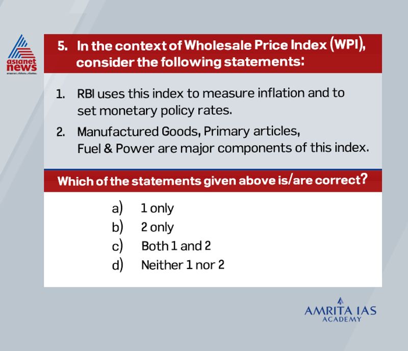 Answer(b)
Wholesale Price Index, or WPI, measures the changes in the prices of goods sold and traded in bulk by wholesale businesses to other businesses.
WPI is unlike the Consumer Price Index (CPI), which tracks the prices of goods and services purchased by consumers. It is used to track the supply and demand dynamics in industry, manufacturing and construction.
It is released by the Economic Advisor in the Ministry of Commerce and Industry. An upward surge in the WPI print indicates inflationary pressure in the economy and vice versa.
While WPI keeps track of the wholesale price of goods, the CPI measures the average price that households pay for a basket of different goods and services.
Even as the WPI is used as a key measure of inflation in some economies, the RBI no longer uses it for policy purposes, including setting repo rates.
The central bank currently uses CPI or retail inflation as a key measure of inflation to set the monetary and credit policy.
Primary articles are a major component of WPI, further subdivided into Food Articles and Non-Food Articles.
Food Articles include items such as Cereals, Paddy, Wheat, Pulses, Vegetables, Fruits, Milk, Eggs, Meat & Fish, etc. Non-Food Articles include Oil Seeds, Minerals and Crude Petroleum.
The next major basket in WPI is Fuel & Power, which tracks price movements in Petrol, Diesel and LPG.
The biggest basket is Manufactured Goods. It spans across a variety of manufactured products such as Textiles, Apparels, Paper, Chemicals, Plastic, Cement, Metals, and more.
Manufactured Goods basket also includes manufactured food products such as Sugar, Tobacco Products, Vegetable and Animal Oils, and Fats. Thus, Manufactured Goods, Foods, Fuel & Power are major components of this index.
