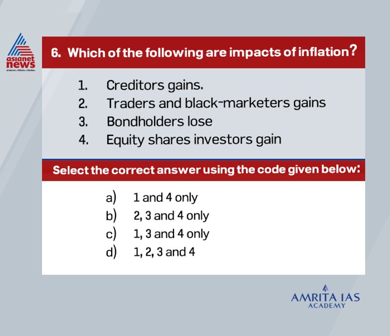 Answer(b)
During inflation creditors lose, because they receive in effect less in goods and services than if they had received the repayments during a period of low prices.
Debtors, on other hand, as a group gain during inflation, since they repay their debts in a currency that has lost its value (i.e., the same currency unit will now buy fewer goods and services).
Traders, speculators, businesspeople, and black-marketers gain because they make more profits from the persistent rise in prices.
Bondholders lose as they get a fixed interest the real value of which has already fallen.
The investors in equity shares gain as they get dividends at higher rates because of larger corporate profits and as they find the value of their shareholdings appreciated.
