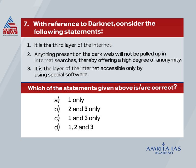 Answer (d)
The Internet consists of three layers. The first layer is public, consisting of sites that one uses frequently such as Facebook, Twitter, Amazon, and LinkedIn. This layer makes up only 4% of the entire internet.
The second layer, the deep web, is a network where data is stored in inaccessible databases (i.e., cannot be accessed through traditional search engines like Google). It is used to provide access to a specific group of people.
The data is generally sensitive and private (government private data, bank data, cloud data etc), so kept out of reach. The third layer is the darknet which is also known as a part of the Deep Web.
It is a network built over the internet which is encrypted. It is basically a layer of the Internet accessible only by using special software like Tor (The Onion Router), or I2P, which stands for Invisible Internet Project.
Anything present on the dark web will not be pulled up in internet searches, thereby offering a high degree of anonymity.
